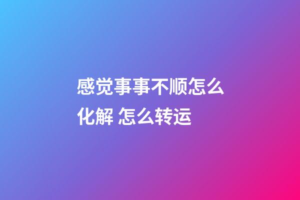感觉事事不顺怎么化解 怎么转运